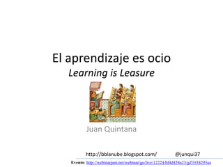 El aprendizaje es ocio 
Learning is Leasure 
Juan Quintana 
http://bblanube.blogspot.com/ @junqui37 
Evento: http://webinarjam.net/webinar/go/live/12224/bf4d458a23/gZ1934293us 
 