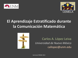 El Aprendizaje Estratificado durante
la Comunicación Matemática
Carlos A. López Leiva
Universidad de Nuevo México
callopez@unm.edu
Seminario PROME 2013
CEMELA
1
 