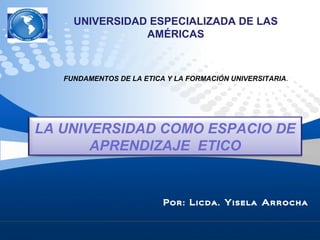 Por: Licda. Yisela Arrocha
LA UNIVERSIDAD COMO ESPACIO DE
APRENDIZAJE ETICO
UNIVERSIDAD ESPECIALIZADA DE LAS
AMÉRICAS
FUNDAMENTOS DE LA ETICA Y LA FORMACIÓN UNIVERSITARIA.
 