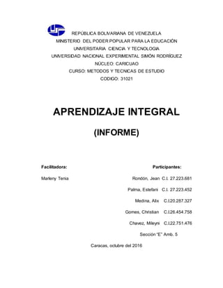 REPÚBLICA BOLIVARIANA DE VENEZUELA
MINISTERIO DEL PODER POPULAR PARA LA EDUCACIÓN
UNIVERSITARIA CIENCIA Y TECNOLOGIA
UNIVERSIDAD NACIONAL EXPERIMENTAL SIMÓN RODRÍGUEZ
NÚCLEO: CARICUAO
CURSO: METODOS Y TECNICAS DE ESTUDIO
CODIGO: 31021
APRENDIZAJE INTEGRAL
(INFORME)
Facilitadora: Participantes:
Marleny Tenia Rondón, Jean C.I. 27.223.681
Palma, Estefani C.I. 27.223.452
Medina, Alix C.I.20.287.327
Gomes, Christian C.I.26.454.758
Chavez, Mileyni C.I.22.751.476
Sección “E” Amb. 5
Caracas, octubre del 2016
 