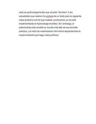 vista se podríaargumentar que al pedir “de tarea” a los
estudiantes que realicen la Lectura de un texto para la siguiente
clase (práctica común que realizan profesores),ya se está
implementando el Aprendizaje invertido. Sin embargo,el
potencial de este modelo va mucho más allá de esa sencilla
práctica, y el nivel de maximización del mismo dependeráde la
implementaciónque haga cada profesor.
 
