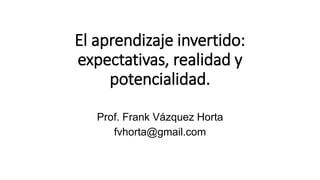 El aprendizaje invertido:
expectativas, realidad y
potencialidad.
Prof. Frank Vázquez Horta
fvhorta@gmail.com
 