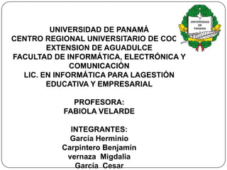 UNIVERSIDAD DE PANAMÁ
CENTRO REGIONAL UNIVERSITARIO DE COCLÉ
        EXTENSION DE AGUADULCE
FACULTAD DE INFORMÁTICA, ELECTRÓNICA Y
              COMUNICACIÓN
  LIC. EN INFORMÁTICA PARA LAGESTIÓN
        EDUCATIVA Y EMPRESARIAL

             PROFESORA:
           FABIOLA VELARDE

            INTEGRANTES:
            García Herminio
          Carpintero Benjamín
           vernaza Migdalia
             García Cesar
 