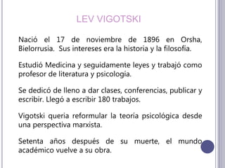 LEV VIGOTSKI
Nació el 17 de noviembre de 1896 en Orsha,
Bielorrusia. Sus intereses era la historia y la filosofía.
Estudió Medicina y seguidamente leyes y trabajó como
profesor de literatura y psicología.
Se dedicó de lleno a dar clases, conferencias, publicar y
escribir. Llegó a escribir 180 trabajos.
Vigotski queria reformular la teoría psicológica desde
una perspectiva marxista.
Setenta años después de su muerte, el mundo
académico vuelve a su obra.
 