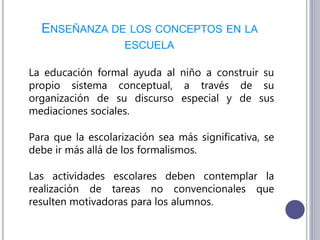 ENSEÑANZA DE LOS CONCEPTOS EN LA
ESCUELA
La educación formal ayuda al niño a construir su
propio sistema conceptual, a través de su
organización de su discurso especial y de sus
mediaciones sociales.
Para que la escolarización sea más significativa, se
debe ir más allá de los formalismos.
Las actividades escolares deben contemplar la
realización de tareas no convencionales que
resulten motivadoras para los alumnos.
 