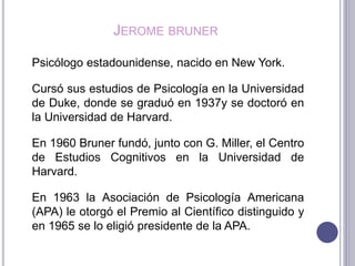 JEROME BRUNER
Psicólogo estadounidense, nacido en New York.
Cursó sus estudios de Psicología en la Universidad
de Duke, donde se graduó en 1937y se doctoró en
la Universidad de Harvard.
En 1960 Bruner fundó, junto con G. Miller, el Centro
de Estudios Cognitivos en la Universidad de
Harvard.
En 1963 la Asociación de Psicología Americana
(APA) le otorgó el Premio al Científico distinguido y
en 1965 se lo eligió presidente de la APA.
 