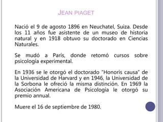 JEAN PIAGET
Nació el 9 de agosto 1896 en Neuchatel, Suiza. Desde
los 11 años fue asistente de un museo de historia
natural y en 1918 obtuvo su doctorado en Ciencias
Naturales.
Se mudó a París, donde retomó cursos sobre
psicología experimental.
En 1936 se le otorgó el doctorado “Honoris causa” de
la Universidad de Harvard y en 1946, la Universidad de
la Sorbona le ofreció la misma distinción. En 1969 la
Asociación Americana de Psicología le otorgó su
premio annual.
Muere el 16 de septiembre de 1980.
 
