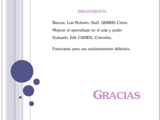GRACIAS
BIBLIOGRAFÍA
Barone, Luis Roberto. Staff. (2005) Cómo
Mejorar el aprendizaje en el aula y poder
Evaluarlo. Edit CADIEX, Colombia.
Fotocopias para uso exclusivamente didáctico.
 