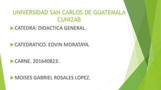 UNIVERSIDAD SAN CARLOS DE GUATEMALA
CUNIZAB
CATEDRA: DIDACTICA GENERAL.
CATEDRATICO. EDVIN MORATAYA.
CARNE. 201640823.
MOISES GABRIEL ROSALES LOPEZ.
 