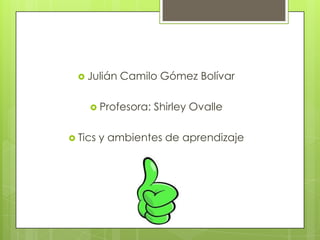 Julián   Camilo Gómez Bolívar

     Profesora:   Shirley Ovalle

 Tics   y ambientes de aprendizaje
 