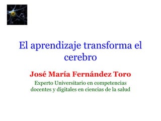 El aprendizaje transforma el 
cerebro 
José María Fernández Toro 
Experto Universitario en competencias 
docentes y digitales en ciencias de la salud 
 