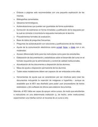  Enlaces a páginas web recomendadas con una pequeña explicación de las
mismas.
 Bibliografías comentadas.
 Glosarios terminológicos.
 Autoevaluaciones que pueden ser guardadas de forma automática.
 Corrección de exámenes en forma inmediata y justificación de la respuesta por
la cual es correcta o incorrecta la respuesta marcada por el alumno.
 Procedimientos formales de evaluación.
 Base de datos de preguntas frecuentas.
 Preguntas de autoevaluación con soluciones y justificaciones de las mismas.
 Ayuda de la comunicación electrónica como e-mail, foros, y chats con o sin
moderador.
 Acceso diferenciado tanto para los instructores como para los estudiantes.
 Elaboración de documentación y estadísticas sobre el desarrollo del curso en el
formato requerido por la administración y control de calidad institucionales.
 Actualización de los documentos a disposición de los alumnos.
 Mesa de ayuda a disposición permanente de los alumnos.
 Todas estas instalaciones deben ser capaces de ser enlazadas entre ellas.
 Herramientas de ayuda que se caracterizan por ser intuitivas para crear los
documentos incluyendo la inserción de imágenes e hyperlinks - aunque es
aceptable que el AEV sea diseñado para poder usar procesadores de textos
estándares u otro software de oficina para elaborar documentos.
Además, el AEV debe ser capaz de apoyar varios cursos, de modo que estudiantes
e instructores en una determinada institución (y, de hecho, entre instituciones)
experimenten una interfaz común al moverse de un curso a otro.
 