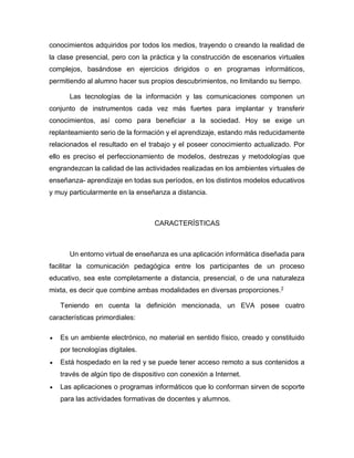conocimientos adquiridos por todos los medios, trayendo o creando la realidad de
la clase presencial, pero con la práctica y la construcción de escenarios virtuales
complejos, basándose en ejercicios dirigidos o en programas informáticos,
permitiendo al alumno hacer sus propios descubrimientos, no limitando su tiempo.
Las tecnologías de la información y las comunicaciones componen un
conjunto de instrumentos cada vez más fuertes para implantar y transferir
conocimientos, así como para beneficiar a la sociedad. Hoy se exige un
replanteamiento serio de la formación y el aprendizaje, estando más reducidamente
relacionados el resultado en el trabajo y el poseer conocimiento actualizado. Por
ello es preciso el perfeccionamiento de modelos, destrezas y metodologías que
engrandezcan la calidad de las actividades realizadas en los ambientes virtuales de
enseñanza- aprendizaje en todas sus períodos, en los distintos modelos educativos
y muy particularmente en la enseñanza a distancia.
CARACTERÍSTICAS
Un entorno virtual de enseñanza es una aplicación informática diseñada para
facilitar la comunicación pedagógica entre los participantes de un proceso
educativo, sea este completamente a distancia, presencial, o de una naturaleza
mixta, es decir que combine ambas modalidades en diversas proporciones.2
Teniendo en cuenta la definición mencionada, un EVA posee cuatro
características primordiales:
 Es un ambiente electrónico, no material en sentido físico, creado y constituido
por tecnologías digitales.
 Está hospedado en la red y se puede tener acceso remoto a sus contenidos a
través de algún tipo de dispositivo con conexión a Internet.
 Las aplicaciones o programas informáticos que lo conforman sirven de soporte
para las actividades formativas de docentes y alumnos.
 