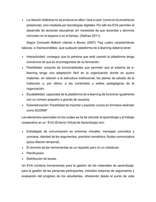  La relación didáctica no se produce en ellos “cara a cara” (como en la enseñanza
presencial), sino mediada por tecnologías digitales. Por ello los EVA permiten el
desarrollo de acciones educativas sin necesidad de que docentes y alumnos
coincidan en el espacio o en el tiempo. (Salinas 2011).
Según Consuelo Belloch citando a Boneu (2007) "hay cuatro características
básicas, e imprescindibles, que cualquier plataforma de e-learning debería tener:
 Interactividad: conseguir que la persona que está usando la plataforma tenga
conciencia de que es el protagonista de su formación.
 Flexibilidad: conjunto de funcionalidades que permiten que el sistema de e-
learning tenga una adaptación fácil en la organización donde se quiere
implantar, en relación a la estructura institucional, los planes de estudio de la
institución y, por último, a los contenidos y estilos pedagógicos de la
organización.
 Escalabilidad: capacidad de la plataforma de e-learning de funcionar igualmente
con un número pequeño o grande de usuarios.
 Estandarización: Posibilidad de importar y exportar cursos en formatos estándar
como SCORM"
Los elementos esenciales en los cuales se ha de articular el aprendizaje y el trabajo
cooperativo en un EVA (Entorno Virtual de Aprendizaje) son:
 Estrategias de comunicación en entornos virtuales: mensajes concretos y
concisos, claridad de los argumentos, precisión semántica, fluidez comunicativa
(poca dilación temporal).
 El dominio de las herramientas es un requisito pero no un obstáculo.
 Planificación.
 Distribución de tareas.
Un EVA combina herramientas para la gestión de los materiales de aprendizaje,
para la gestión de las personas participantes, incluidos sistemas de seguimiento y
evaluación del progreso de los estudiantes, ofreciendo desde el punto de vista
 