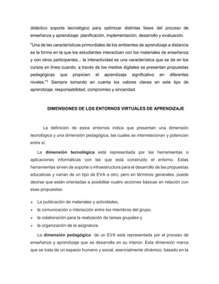 didáctico soporte tecnológico para optimizar distintas fases del proceso de
enseñanza y aprendizaje: planificación, implementación, desarrollo y evaluación.
"Una de las características primordiales de los ambientes de aprendizaje a distancia
es la forma en la que los estudiantes interactúan con los materiales de enseñanza
y con otros participantes... la interactividad es una característica que se da en los
cursos en línea cuando, a través de los medios digitales se presentan propuestas
pedagógicas que propicien el aprendizaje significativo en diferentes
niveles."3
Siempre tomando en cuenta los valores claves en este tipo de
aprendizaje: responsabilidad, compromiso y sinceridad.
DIMENSIONES DE LOS ENTORNOS VIRTUALES DE APRENDIZAJE
La definición de estos entornos indica que presentan una dimensión
tecnológica y una dimensión pedagógica, las cuales se interrelacionan y potencian
entre sí.
La dimensión tecnológica está representada por las herramientas o
aplicaciones informáticas con las que está construido el entorno. Estas
herramientas sirven de soporte o infraestructura para el desarrollo de las propuestas
educativas y varían de un tipo de EVA a otro, pero en términos generales, puede
decirse que están orientadas a posibilitar cuatro acciones básicas en relación con
esas propuestas:
 La publicación de materiales y actividades,
 la comunicación o interacción entre los miembros del grupo,
 la colaboración para la realización de tareas grupales y
 la organización de la asignatura.
La dimensión pedagógica de un EVA está representada por el proceso de
enseñanza y aprendizaje que se desarrolla en su interior. Esta dimensión marca
que se trata de un espacio humano y social, esencialmente dinámico, basado en la
 