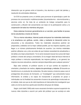 interacción que se genera entre el docente y los alumnos a partir del planteo y
resolución de actividades didácticas.
Un EVA se presenta como un ámbito para promover el aprendizaje a partir de
procesos de comunicación multidireccionales (docente/alumno - alumno/docente y
alumnos entre sí). Se trata de un ambiente de trabajo compartido para la
construcción y difusión del conocimiento con base en la participación activa y la
cooperación de todos los miembros del grupo.
Estos sistemas funcionan generalmente en un servidor, para facilitar el acceso
de los estudiantes a través de Internet.
"Por su misma naturaleza, Internet puede enriquecer los materiales destinados
a la enseñanza con gráficas, sonido, video y mediante la interacción entre los
educandos y los educadores. Todos los materiales educativos podrían ser
preparados y editados con la mejor calidad posible, por los mejores expertos, para
llegar a un número prácticamente ilimitado de usuarios. Los mismos materiales
podrían utilizarse una y otra vez antes de que hubiera necesidad de actualizarlos o
de darles una mejor presentación. Ya no sería necesario buscar los cursos del mejor
profesor a través del campus universitario. En la imagen ideal del futuro Internet el
mejor profesor o instructor especializado, las mejores gráficas, y, en general, los
mejores recursos educativos, estarían siempre disponibles para cualquier persona."
Bajo este contexto, el profesor asume un rol que cambia de expositor a
orientador y diseñador de medios, objetos de aprendizaje y métodos. El docente se
transforma en un productor de contenidos. De esta manera, el alumno pasa a ser el
protagonista del proceso de formación, un "investigador" que activamente busca
información, la analiza y es capaz de incorporarla a proyectos en grupo o
individuales con la finalidad de acrecentar el acervo de aprendizaje involucrado en
el método, toda vez que es de vital importancia el intercambio de investigación que
cada uno de los alumnos aporte para beneficio del grupo de trabajo.
Según Jordi Adell (1999) este nuevo escenario formativo supone la aparición de
nuevos roles docentes a asumir por parte del profesor que se sumerja en este
 