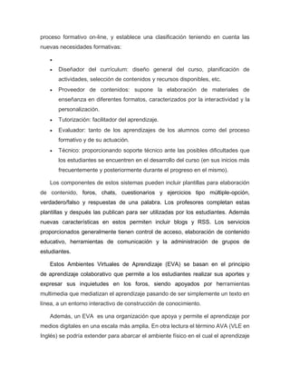 proceso formativo on-line, y establece una clasificación teniendo en cuenta las
nuevas necesidades formativas:

 Diseñador del currículum: diseño general del curso, planificación de
actividades, selección de contenidos y recursos disponibles, etc.
 Proveedor de contenidos: supone la elaboración de materiales de
enseñanza en diferentes formatos, caracterizados por la interactividad y la
personalización.
 Tutorización: facilitador del aprendizaje.
 Evaluador: tanto de los aprendizajes de los alumnos como del proceso
formativo y de su actuación.
 Técnico: proporcionando soporte técnico ante las posibles dificultades que
los estudiantes se encuentren en el desarrollo del curso (en sus inicios más
frecuentemente y posteriormente durante el progreso en el mismo).
Los componentes de estos sistemas pueden incluir plantillas para elaboración
de contenido, foros, chats, cuestionarios y ejercicios tipo múltiple-opción,
verdadero/falso y respuestas de una palabra. Los profesores completan estas
plantillas y después las publican para ser utilizadas por los estudiantes. Además
nuevas características en estos permiten incluir blogs y RSS. Los servicios
proporcionados generalmente tienen control de acceso, elaboración de contenido
educativo, herramientas de comunicación y la administración de grupos de
estudiantes.
Estos Ambientes Virtuales de Aprendizaje (EVA) se basan en el principio
de aprendizaje colaborativo que permite a los estudiantes realizar sus aportes y
expresar sus inquietudes en los foros, siendo apoyados por herramientas
multimedia que mediatizan el aprendizaje pasando de ser simplemente un texto en
línea, a un entorno interactivo de construcción de conocimiento.
Además, un EVA es una organización que apoya y permite el aprendizaje por
medios digitales en una escala más amplia. En otra lectura el término AVA (VLE en
Inglés) se podría extender para abarcar el ambiente físico en el cual el aprendizaje
 