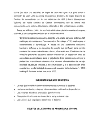ocurre (es decir una escuela). En inglés se usan las siglas VLE para evitar la
confusión de usar LMS (Learning Management System), del inglés Sistema de
Gestión del Aprendizaje con la otra definición de LMS (Library Management
System), del inglés Sistema de Gestión Bibliotecario; que se refiere más
comúnmente como sistema bibliotecario integrado, o ILS, en los Estados Unidos.
Becta, en el Reino Unido, ha acuñado el término «plataforma educativa» para
cubrir MLE y VLE según lo utilizado en el sector educativo.
“El término plataforma educativa describe una amplia gama de sistemas ICT
(del inglés Information and Communication Tecnology, o TIC) usados para el
entrenamiento y aprendizaje. A través de una plataforma educativa,
hardware, software y los servicios de soporte que confluyen para permitir
maneras de trabajo más eficaces, dentro y fuera del aula. En el corazón de
cualquier plataforma educativa está el concepto de un espacio en línea de
aprendizaje personalizado para el estudiante. Este espacio debe ofrecer a
profesores y estudiantes acceso a los recursos almacenados de trabajo,
recursos educativos virtuales, a la comunicación y a la colaboración entre
estudiantes, y a la facilidad de acceso al progreso del estudiante.” - DfES
Making IT Personal leaflet, marzo de 2006.
ELEMENTOS QUE LOS COMPONEN
 La Red que conforman dentro del entorno los alumnos y el docente.
 Las herramientas tecnológicas y los materiales multimedios desarrollados
 Las acciones didácticas propuestas por el docente
 El espacio virtual donde se desarrolla la red y su interacción
 Los saberes que se propone desarrollar el docente
SUJETOS DEL ENTORNO DE APRENDIZAJE VIRTUAL
 