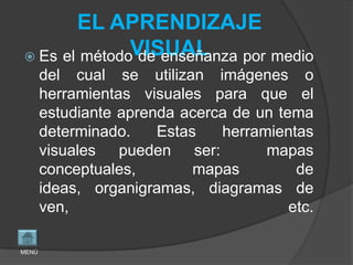 EL APRENDIZAJE
              VISUAL
 Es el método de enseñanza por medio
       del cual se utilizan imágenes o
       herramientas visuales para que el
       estudiante aprenda acerca de un tema
       determinado.    Estas   herramientas
       visuales pueden ser:          mapas
       conceptuales,        mapas         de
       ideas, organigramas, diagramas de
       ven,                              etc.

MENÚ
 