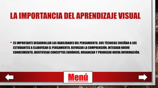 LA IMPORTANCIA DEL APRENDIZAJE VISUAL
• ES IMPORTANTE DESARROLLAR LAS HABILIDADES DEL PENSAMIENTO, SUS TÉCNICAS ENSEÑAN A LOS
ESTUDIANTES A CLARIFICAR EL PENSAMIENTO, REFORZAR LA COMPRENSIÓN, INTEGRAR NUEVO
CONOCIMIENTO, IDENTIFICAR CONCEPTOS ERRÓNEOS, ORGANIZAR Y PRIORIZAR NUEVA INFORMACIÓN.
Menú
 