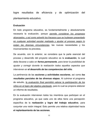 11
logre resultados de eficiencia y de optimización del
planteamiento educativo.
Evaluación
En todo programa educativo, es fundamentalmente y absolutamente
necesaria la evaluación, porque permite considerar los progresos
alcanzados, y así como advertir los fracasos que se hubiesen presentado
en cualquier actividad escolar realizada y ajustar el proceso según lo
exijan las diversas circunstancias, las nuevas necesidades y los
inconvenientes no previstos.
De acuerdo, con lo anterior, se considera que la parte esencial del
proceso y desarrollo del proyecto educativo es la evaluación, la cual
debe llevarse a cabo en forma permanente, para tener la posibilidad de
ajustar y corregir durante la realización todos aquellos aspectos que
intervienen en el desarrollo de las competencias del niño.
La pertinencia de las acciones y actividades escolares, así como los
resultados parciales de las diversas etapas. Al culminar el programa
de estudio, la evaluación final permitirá valorar la participación de los
niños en el logro del objetivo planteado, para lo cual se propone elaborar
un informe de resultados.
En la evaluación intervienen todos los miembros que participan en el
programa educativo, ya que cada uno de ellos tiene una percepción
específica de la realización y logro del trabajo educativo, para
conjuntar una visión integral. Esto permite una relativa objetividad hacia
el replanteamiento de las acciones.
 