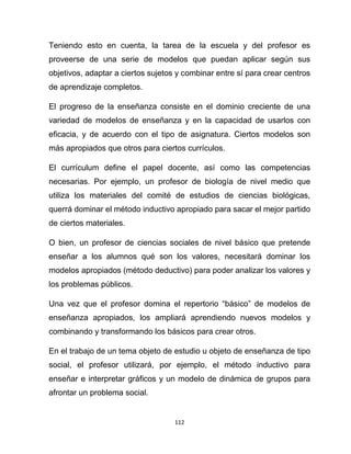 112
Teniendo esto en cuenta, la tarea de la escuela y del profesor es
proveerse de una serie de modelos que puedan aplicar según sus
objetivos, adaptar a ciertos sujetos y combinar entre sí para crear centros
de aprendizaje completos.
El progreso de la enseñanza consiste en el dominio creciente de una
variedad de modelos de enseñanza y en la capacidad de usarlos con
eficacia, y de acuerdo con el tipo de asignatura. Ciertos modelos son
más apropiados que otros para ciertos currículos.
El currículum define el papel docente, así como las competencias
necesarias. Por ejemplo, un profesor de biología de nivel medio que
utiliza los materiales del comité de estudios de ciencias biológicas,
querrá dominar el método inductivo apropiado para sacar el mejor partido
de ciertos materiales.
O bien, un profesor de ciencias sociales de nivel básico que pretende
enseñar a los alumnos qué son los valores, necesitará dominar los
modelos apropiados (método deductivo) para poder analizar los valores y
los problemas públicos.
Una vez que el profesor domina el repertorio “básico” de modelos de
enseñanza apropiados, los ampliará aprendiendo nuevos modelos y
combinando y transformando los básicos para crear otros.
En el trabajo de un tema objeto de estudio u objeto de enseñanza de tipo
social, el profesor utilizará, por ejemplo, el método inductivo para
enseñar e interpretar gráficos y un modelo de dinámica de grupos para
afrontar un problema social.
 