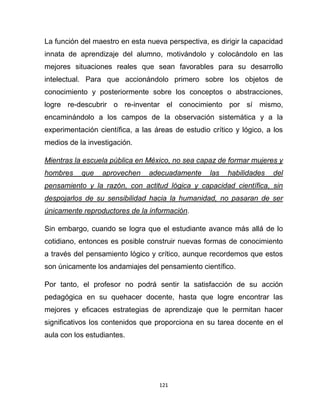 121
La función del maestro en esta nueva perspectiva, es dirigir la capacidad
innata de aprendizaje del alumno, motivándolo y colocándolo en las
mejores situaciones reales que sean favorables para su desarrollo
intelectual. Para que accionándolo primero sobre los objetos de
conocimiento y posteriormente sobre los conceptos o abstracciones,
logre re-descubrir o re-inventar el conocimiento por sí mismo,
encaminándolo a los campos de la observación sistemática y a la
experimentación científica, a las áreas de estudio crítico y lógico, a los
medios de la investigación.
Mientras la escuela pública en México, no sea capaz de formar mujeres y
hombres que aprovechen adecuadamente las habilidades del
pensamiento y la razón, con actitud lógica y capacidad científica, sin
despojarlos de su sensibilidad hacia la humanidad, no pasaran de ser
únicamente reproductores de la información.
Sin embargo, cuando se logra que el estudiante avance más allá de lo
cotidiano, entonces es posible construir nuevas formas de conocimiento
a través del pensamiento lógico y crítico, aunque recordemos que estos
son únicamente los andamiajes del pensamiento científico.
Por tanto, el profesor no podrá sentir la satisfacción de su acción
pedagógica en su quehacer docente, hasta que logre encontrar las
mejores y eficaces estrategias de aprendizaje que le permitan hacer
significativos los contenidos que proporciona en su tarea docente en el
aula con los estudiantes.
 