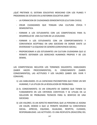 147
¿QUÉ PRETENDE EL SISTEMA EDUCATIVO MEXICANO CON LOS PLANES Y
PROGRAMAS DE ESTUDIO EN LA REFORMA EDUCATIVA 2009?
- LA FORMACION DE CIUDADANOS DEMOCRATICOS (CULTURA CIVICA)
- CREAR CIUDADANOS QUE TENGAN UNA CULTURA CÍVICA Y
DEMOCRÁTICA.
- FORMAR A LOS ESTUDIANTES CON LAS COMPETENCIAS PARA EL
DESARROLLO DE UNA CULTURA DE LA LEGALIDAD.
- FORMAR A LOS ESTUDIANTES CON UN COMPORTAMIENTO Y
CONVIVENCIA ACEPTABLE EN UNA SOCIEDAD EN DONDE EXISTE LA
DIVERSIDAD Y LA EQUIDAD DE GENERO (CONVIVENCIA SOCIAL).
- PROPORCIONAR A LOS ESTUDIANTES UN CULTURA CIUDADANA QUE LE
PERMITE DEFENDER LOS DERECHOS HUMANOS PROPIOS Y DE LOS
DEMAS.
LAS COMPETENCIAS INCLUYEN LOS TERMINOS SIGUIENTES: HABILIDADES
(SABER HACER: PROCEDIMIENTOS), EL CONOCIMIENTO (SABER:
CONOCIMIENTOS), LAS ACTITUDES Y LOS VALORES (SABER SER: VIVIR Y
CONVIVIR).
1) LAS HABILIDADES. ES LA CAPACIDAD PSICOMOTORA QUE POSEE UN SER
HUMANO, Y LA UTILIZA EN LA RESOLUCION DE PROBLEMAS.
2) EL CONOCIMIENTO. ES UN CONJUNTO DE SABERES QUE TIENEN SU
FUNDAMENTO EN LOS CRITERIOS CIENTIFICOS Y SE UTILIZA EN LA
SOLUCION DE PROBLEMAS TECNICOS PARA EL BENFICIO DE UNA
SOCIEDAD.
3) LOS VALORES. ES UN ASPECTO INMATERIAL QUE LA PERSONA LE ASIGNA
UN VALOR, DEBIDO A QUE LE PERMITE MEJORAR SU CONVIVENCIA
SOCIAL. APRECIO, EQUIDAD, IGUALDAD, RESPETO, CUIDADO,
RESPONSABILIDAD. LAS ACTITUDES. ES UNA RESPUESTA (REACCIÓN) DEL
 