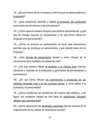 150
12.- ¿De qué forma afecta el rechazo y cómo es que se desencadena en
frustración?
13.- ¿Qué mecanismo describe y explica la formación del sufrimiento
como producto del rechazo y de la frustración?
14.- ¿Cómo opera el cerebro humano para producir pensamientos, y qué
tipo de energía requiere un pensamiento y de qué forma influye en
lenguaje en el pensamiento?
15.- ¿Cómo se produce un pensamiento, es decir, qué mecanismos
permiten que se construya un pensamiento, y qué relación tiene con el
lenguaje?
16.- ¿Qué formas de pensamiento existen y cómo influyen en la
construcción de la realidad y la calidad de vida?
17.- ¿De qué manera influye el encéfalo y la médula ósea (nervios
sensitivos y motores) en la producción y generación de pensamientos y
sensaciones?
18.- ¿De qué forma influyen los sentimientos y emociones en las
palabras (lenguaje oral) y en las acciones diarias, y cómo afecta a la
conducta y la personalidad?
19.- ¿Cómo transformar las condiciones de nuestra vida cotidiana, y así
lograr una excelente calidad de vida llena de satisfacción, felicidad,
alegría, paz y plenitud total?
20.- ¿Cómo aprovechar las facultades superiores del ser humano en el
mejoramiento de los índices de rendimiento escolar?
 