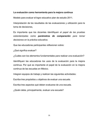 16
La evaluación como herramienta para la mejora continua
Modelo para evaluar el logro educativo plan de estudio 2011.
Interpretación de los resultados de las evaluaciones y utilización para la
toma de decisiones,
Es importante que los docentes identifiquen el papel de las pruebas
estandarizadas como parámetros de comparación para tomar
decisiones en la práctica educativa.
Que las educadoras participantes reflexionen sobre:
¿Qué significa evaluar?
¿Cuáles son los elementos fundamentales para realizar una evaluación?
Identifiquen las educadoras los usos de la evaluación para la mejora
continua. Por qué es importante el papel de la evaluación en la mejora
continua de las escuelas en México.
Integren equipos de trabajo y realicen las siguientes actividades:
Escriba tres propósitos u objetivos de evaluar una escuela.
Escriba tres aspectos qué deben evaluarse de una escuela.
¿Quién debe, principalmente, evaluar una escuela?
 