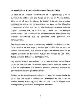 28
La psicología de Aprendizaje del enfoque Constructivista
La idea de un enfoque constructivista en el aprendizaje y en el
currículum ha entrado con una fuerza de empuje en América Latina,
como es en el caso de México. Se pueden encontrar muy diversas
publicaciones acerca del constructivismo por parte de las diferentes
universidades y casas editoras, por otro lado algunos países de habla
hispana plantean que su currículo es o debe ser con enfoque
constructivista. Y es así como en los diferentes centros de educación hay
diversos especialistas que se identifican como partidarios del
constructivismo.
Pero hagamos un retroceso en el tiempo y en la historia de la educación,
para identificar en qué lugar y cuándo por primera vez se utiliza el
término constructivista, este enfoque surge de la reforma curricular de
España (Ministerio de Educación, 1989) y los trabajos de Coll (1985,
1989), asimismo de las ideas de Piaget (1978).
Hay algunos autores que sugieren que el constructivismo es una forma
tal vez de una extensión del boom Cognoscitivista, y que se puede allí
buscar los lineamientos que ayuden a entender con mayor amplitud las
características del enfoque constructivista.
Muchos de los conceptos que subyacen el movimiento constructivista
tienen historias largas y distinguidas, apreciables en las obras de
Baldwin, Dewey, Piaget, Vygotsky y Bruner, y así como otros importantes
investigadores y teóricos en investigación educativa.
 