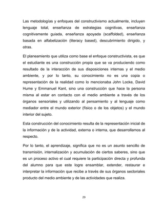 29
Las metodologías y enfoques del constructivismo actualmente, incluyen
lenguaje total, enseñanza de estrategias cognitivas, enseñanza
cognitivamente guiada, enseñanza apoyada (scaffolded), enseñanza
basada en alfabetización (literacy based), descubrimiento dirigido, y
otras.
El planeamiento que utiliza como base el enfoque constructivista, es que
el estudiante es una construcción propia que se va produciendo como
resultado de la interacción de sus disposiciones internas y el medio
ambiente, y por lo tanto, su conocimiento no es una copia o
representación de la realidad como lo mencionaba John Locke, David
Hume y Emmanuel Kant, sino una construcción que hace la persona
misma al estar en contacto con el medio ambiente a través de los
órganos sensoriales y utilizando al pensamiento y al lenguaje como
mediador entre el mundo exterior (físico o de los objetos) y el mundo
interior del sujeto.
Esta construcción del conocimiento resulta de la representación inicial de
la información y de la actividad, externa o interna, que desarrollamos al
respecto.
Por lo tanto, el aprendizaje, significa que no es un asunto sencillo de
transmisión, internalización y acumulación de ciertos saberes, sino que
es un proceso activo el cual requiere la participación directa y profunda
del alumno para que este logre ensamblar, extender, restaurar e
interpretar la información que recibe a través de sus órganos sectoriales
producto del medio ambiente y de las actividades que realiza.
 
