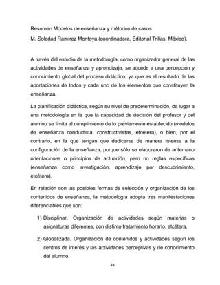 48
Resumen Modelos de enseñanza y métodos de casos
M. Soledad Ramírez Montoya (coordinadora, Editorial Trillas, México).
A través del estudio de la metodología, como organizador general de las
actividades de enseñanza y aprendizaje, se accede a una percepción y
conocimiento global del proceso didáctico, ya que es el resultado de las
aportaciones de todos y cada uno de los elementos que constituyen la
enseñanza.
La planificación didáctica, según su nivel de predeterminación, da lugar a
una metodología en la que la capacidad de decisión del profesor y del
alumno se limita al cumplimiento de lo previamente establecido (modelos
de enseñanza conductista, constructivistas, etcétera), o bien, por el
contrario, en la que tengan que dedicarse de manera intensa a la
configuración de la enseñanza, porque sólo se elaboraron de antemano
orientaciones o principios de actuación, pero no reglas específicas
(enseñanza como investigación, aprendizaje por descubrimiento,
etcétera).
En relación con las posibles formas de selección y organización de los
contenidos de enseñanza, la metodología adopta tres manifestaciones
diferenciables que son:
1) Disciplinar. Organización de actividades según materias o
asignaturas diferentes, con distinto tratamiento horario, etcétera.
2) Globalizada. Organización de contenidos y actividades según los
centros de interés y las actividades perceptivas y de conocimiento
del alumno.
 