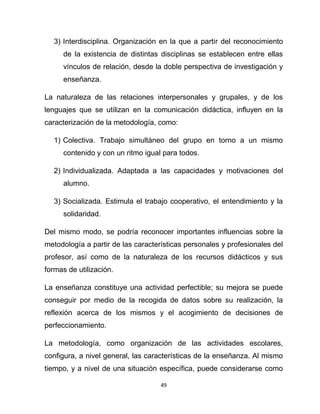 49
3) Interdisciplina. Organización en la que a partir del reconocimiento
de la existencia de distintas disciplinas se establecen entre ellas
vínculos de relación, desde la doble perspectiva de investigación y
enseñanza.
La naturaleza de las relaciones interpersonales y grupales, y de los
lenguajes que se utilizan en la comunicación didáctica, influyen en la
caracterización de la metodología, como:
1) Colectiva. Trabajo simultáneo del grupo en torno a un mismo
contenido y con un ritmo igual para todos.
2) Individualizada. Adaptada a las capacidades y motivaciones del
alumno.
3) Socializada. Estimula el trabajo cooperativo, el entendimiento y la
solidaridad.
Del mismo modo, se podría reconocer importantes influencias sobre la
metodología a partir de las características personales y profesionales del
profesor, así como de la naturaleza de los recursos didácticos y sus
formas de utilización.
La enseñanza constituye una actividad perfectible; su mejora se puede
conseguir por medio de la recogida de datos sobre su realización, la
reflexión acerca de los mismos y el acogimiento de decisiones de
perfeccionamiento.
La metodología, como organización de las actividades escolares,
configura, a nivel general, las características de la enseñanza. Al mismo
tiempo, y a nivel de una situación específica, puede considerarse como
 