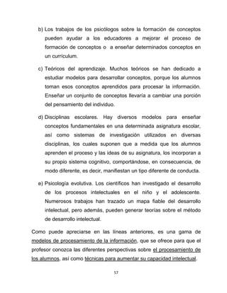 57
b) Los trabajos de los psicólogos sobre la formación de conceptos
pueden ayudar a los educadores a mejorar el proceso de
formación de conceptos o a enseñar determinados conceptos en
un currículum.
c) Teóricos del aprendizaje. Muchos teóricos se han dedicado a
estudiar modelos para desarrollar conceptos, porque los alumnos
toman esos conceptos aprendidos para procesar la información.
Enseñar un conjunto de conceptos llevaría a cambiar una porción
del pensamiento del individuo.
d) Disciplinas escolares. Hay diversos modelos para enseñar
conceptos fundamentales en una determinada asignatura escolar,
así como sistemas de investigación utilizados en diversas
disciplinas, los cuales suponen que a medida que los alumnos
aprenden el proceso y las ideas de su asignatura, los incorporan a
su propio sistema cognitivo, comportándose, en consecuencia, de
modo diferente, es decir, manifiestan un tipo diferente de conducta.
e) Psicología evolutiva. Los científicos han investigado el desarrollo
de los procesos intelectuales en el niño y el adolescente.
Numerosos trabajos han trazado un mapa fiable del desarrollo
intelectual, pero además, pueden generar teorías sobre el método
de desarrollo intelectual.
Como puede apreciarse en las líneas anteriores, es una gama de
modelos de procesamiento de la información, que se ofrece para que el
profesor conozca las diferentes perspectivas sobre el procesamiento de
los alumnos, así como técnicas para aumentar su capacidad intelectual.
 