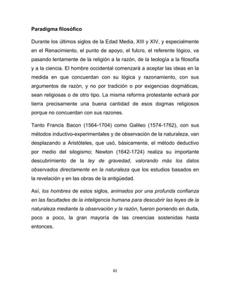 82
Paradigma filosófico
Durante los últimos siglos de la Edad Media, XIII y XIV, y especialmente
en el Renacimiento, el punto de apoyo, el fulcro, el referente lógico, va
pasando lentamente de la religión a la razón, de la teología a la filosofía
y a la ciencia. El hombre occidental comenzará a aceptar las ideas en la
medida en que concuerdan con su lógica y razonamiento, con sus
argumentos de razón, y no por tradición o por exigencias dogmáticas,
sean religiosas o de otro tipo. La misma reforma protestante echará por
tierra precisamente una buena cantidad de esos dogmas religiosos
porque no concuerdan con sus razones.
Tanto Francis Bacon (1564-1704) como Galileo (1574-1762), con sus
métodos inductivo-experimentales y de observación de la naturaleza, van
desplazando a Aristóteles, que usó, básicamente, el método deductivo
por medio del silogismo; Newton (1642-1724) realiza su importante
descubrimiento de la ley de gravedad, valorando más los datos
observados directamente en la naturaleza que los estudios basados en
la revelación y en las obras de la antigüedad.
Así, los hombres de estos siglos, animados por una profunda confianza
en las facultades de la inteligencia humana para descubrir las leyes de la
naturaleza mediante la observación y la razón, fueron poniendo en duda,
poco a poco, la gran mayoría de las creencias sostenidas hasta
entonces.
 