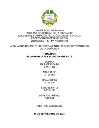 UNIVERSIDAD DE PANAMA
FACULTAD DE CIENCIAS DE LA EDUCACIÓN
ESCUELA DE FORMACIÓN PEDAGÓGICA DIVERSIFICADA
PROFESORADO DE NIVEL MEDIO
2DO SEMESTRE - 1ºA NOCTURNO
ASIGNACIÓN GRUPAL Nº1 DE FUNDAMENTOS TEÓRICOS Y PRÁCTICOS
DE LA DIDÁCTICA
TEMA Nº 21
“EL APRENDIZAJE Y EL MEDIO AMBIENTE”
EQUIPO:
MARJORIE CARO
3-717-1326
AGAR TESIS
3-101-358
YINA ARDINES
3-112-976
KERUBE CATUI
3-705-2293
LISKEYLA JIMÉNEZ
3-723-64
PROF. IRIS CABALLERO
11 DE SEPTIEMBRE DE 2023.
 
