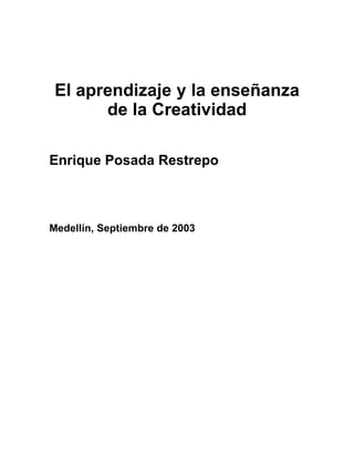 El aprendizaje y la enseñanza
       de la Creatividad

Enrique Posada Restrepo



Medellín, Septiembre de 2003
 