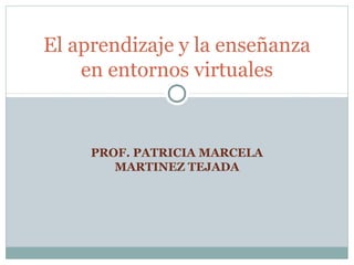 PROF. PATRICIA MARCELA
MARTINEZ TEJADA
El aprendizaje y la enseñanza
en entornos virtuales
 