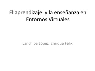 El aprendizaje y la enseñanza en
Entornos Virtuales
Lanchipa López Enrique Félix
 