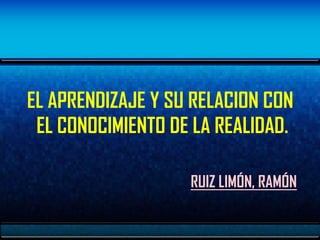 EL APRENDIZAJE Y SU RELACION CON
 EL CONOCIMIENTO DE LA REALIDAD.

                   RUIZ LIMÓN, RAMÓN
 