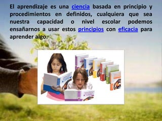 El aprendizaje es una ciencia basada en principio y procedimientos en definidos, cualquiera que sea nuestra capacidad o nivel escolar podemos ensañarnos a usar estos principios con eficacia para aprender algo.