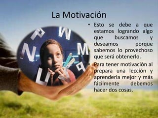 La MotivaciónEsto se debe a que estamos logrando algo que buscamos y deseamos porque sabemos lo provechoso que será obtenerlo.Para tener motivación al prepara una lección y aprenderla mejor y más fácilmente debemos hacer dos cosas.