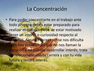 La Concentración Para poder concentrarte en el trabajo ante todo primero debes estar preparado para realizar el trabajo. Debe de estar motivado tener un interés o curiosidad respecto al material. Algunas veces esto se nos dificulta pero hay pocas cosas que no nos llaman la atención y no puedas desarrollar interés; trata de relacionarlo con tu carrera y con tu vida futura y tendrá interés.