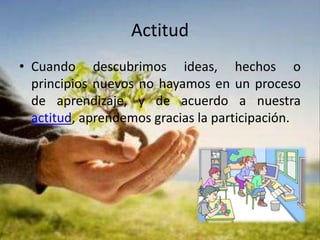 Actitud Cuando descubrimos ideas, hechos o principios nuevos no hayamos en un proceso de aprendizaje, y de acuerdo a nuestra actitud, aprendemos gracias la participación.