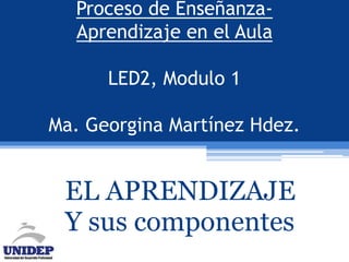 Proceso de Enseñanza- 
Aprendizaje en el Aula 
LED2, Modulo 1 
Ma. Georgina Martínez Hdez. 
EL APRENDIZAJE 
Y sus componentes 
 