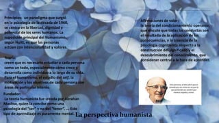 La perspectiva humanista
Principios: un paradigma que surgió
en la psicología de la década de 1960,
se centra en la libertad, dignidad y
potencial de los seres humanos. La
suposición principal del humanismo,
según Huitt, es que las personas
actúan con intencionalidad y valores.
Teoría:
creen que es necesario estudiar a cada persona
como un todo, especialmente cómo crece y
desarrolla como individuo a lo largo de su vida.
Para el humanismo, el estudio del self, la
motivación y los objetivos de cada persona son
áreas de particular interés.
Fundador:
La teoría humanista fue creada por Abrahan
Maslow, quien la concibe como una
psicología del “ser” y no del “tener”. ... Este
tipo de aprendizaje es puramente mental.
Afirmaciones de valor:
la teoría del condicionamiento operante,
que discute que todas las conductas son
el resultado de la aplicación de las
consecuencias, y la creencia de la
psicología cognitivista respecto a la
construcción del significado y el
descubrimiento del conocimiento, que
consideran central a la hora de aprender.
 