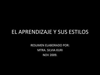 EL APRENDIZAJE Y SUS ESTILOS RESUMEN ELABORADO POR: MTRA. SILVIA KURI  NOV 2009. 