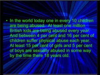In the world today one in every 10 children are being abused.  At least one million British kids are being abused every year.  And between 4 per cent and 16 per cent of children suffer physical abuse each year.  At least 15 per cent of girls and 5 per cent of boys are sexually abused in some way by the time there 18 years old. 