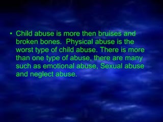 Child abuse is more then bruises and broken bones.  Physical abuse is the worst type of child abuse. There is more than one type of abuse, there are many such as emotional abuse, Sexual abuse and neglect abuse.  